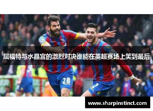 屈福特与水晶宫的激烈对决谁能在英超赛场上笑到最后