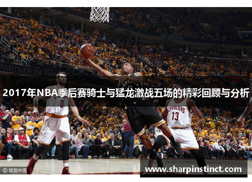 2017年NBA季后赛骑士与猛龙激战五场的精彩回顾与分析